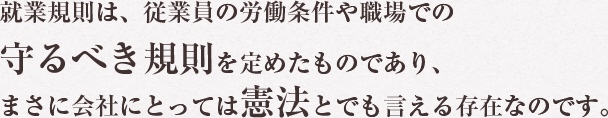 就業規則は、従業員の労働条件や職場での守るべき規則を定めたものであり、まさに会社にとっては憲法とでも言える存在なのです。